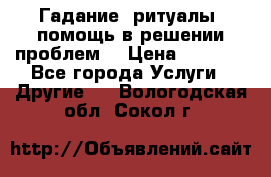 Гадание, ритуалы, помощь в решении проблем. › Цена ­ 1 000 - Все города Услуги » Другие   . Вологодская обл.,Сокол г.